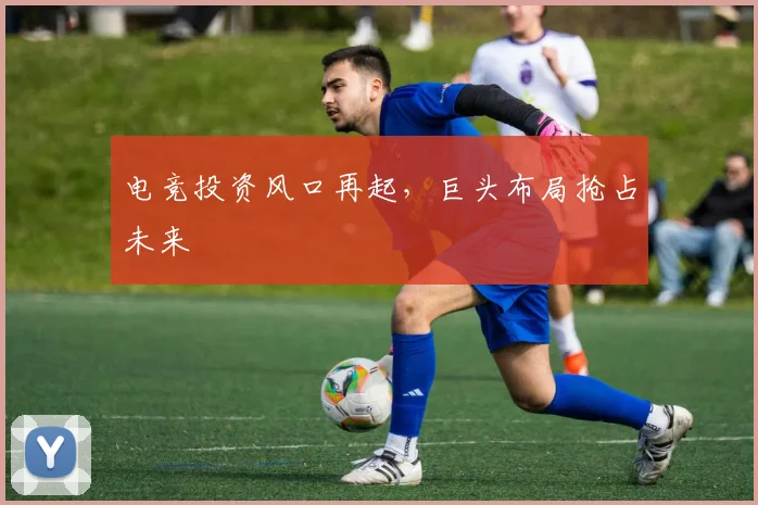 电竞投资风口再起，巨头布局抢占未来