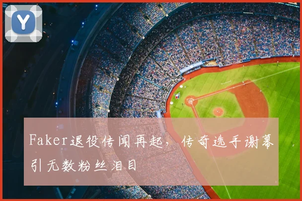 Faker退役传闻再起,传奇选手谢幕引无数粉丝泪目