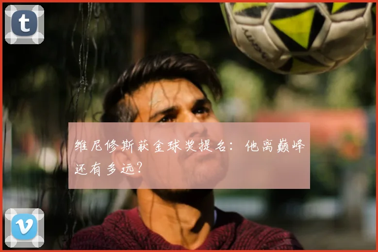 维尼修斯获金球奖提名:他离巅峰还有多远?