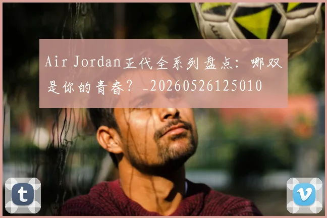 Air Jordan正代全系列盘点：哪双是你的青春？_20260526125010