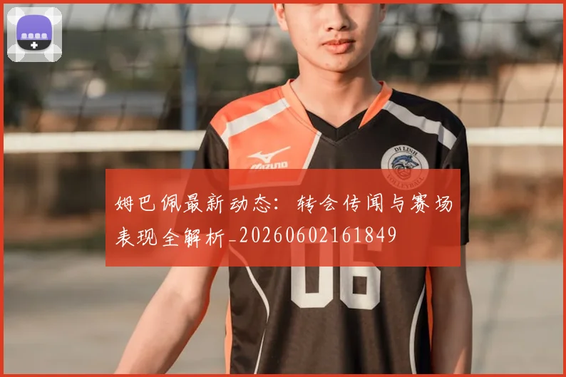姆巴佩最新动态：转会传闻与赛场表现全解析_20260602161849