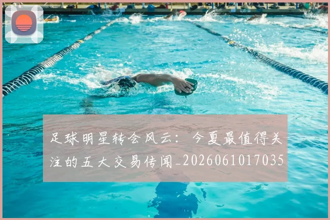 足球明星转会风云：今夏最值得关注的五大交易传闻_20260610170350
