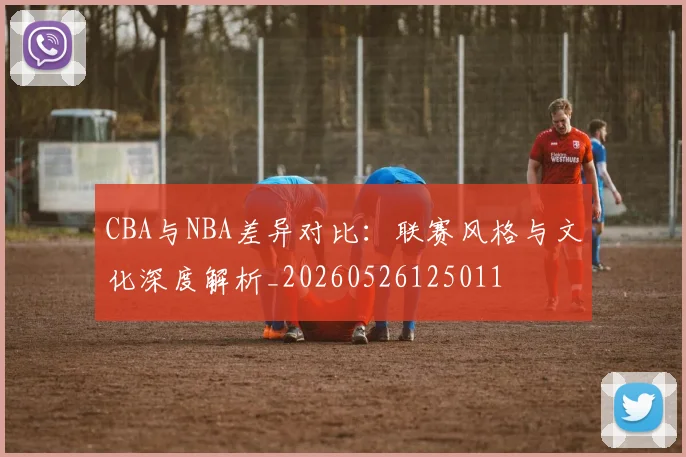 CBA与NBA差异对比：联赛风格与文化深度解析_20260526125011