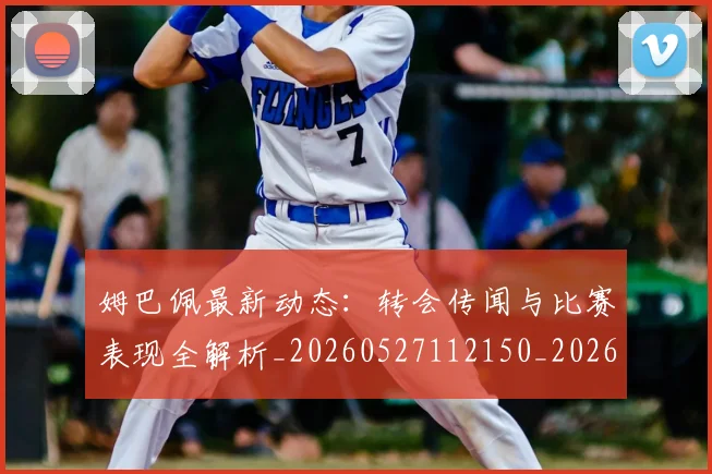 姆巴佩最新动态:转会传闻与比赛表现全解析_20260527112150_20260609132808