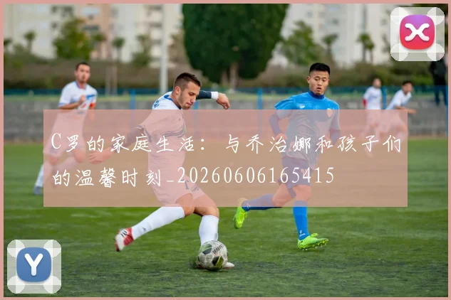 C罗的家庭生活：与乔治娜和孩子们的温馨时刻_20260606165415
