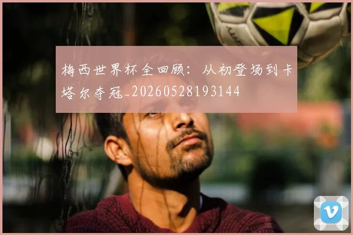 梅西世界杯全回顾：从初登场到卡塔尔夺冠_20260528193144