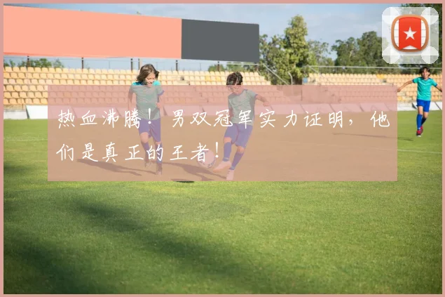 热血沸腾！男双冠军实力证明，他们是真正的王者！
