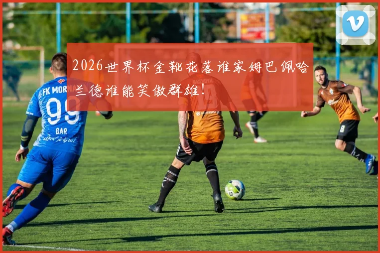 2026世界杯金靴花落谁家姆巴佩哈兰德谁能笑傲群雄!