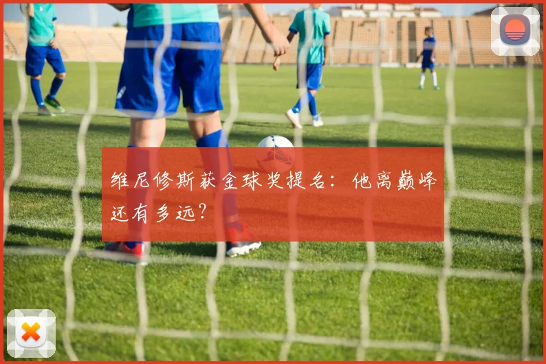 维尼修斯获金球奖提名:他离巅峰还有多远?